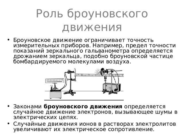 Роль броуновского движения Броуновское движение ограничивает точность измерительных приборов. Например, предел точности показаний зеркального гальванометра определяется дрожанием зеркальца, подобно броуновской частице бомбардируемого молекулами воздуха.      Законами броуновского движения определяется случайное движение электронов, вызывающее шумы  в электрических цепях. Случайные движения ионов в растворах электролитов увеличивают их электрическое сопротивление. 