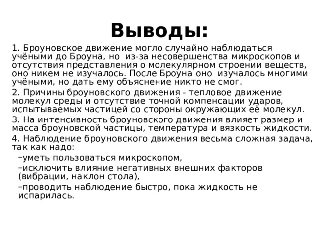 Выводы: 1. Броуновское движение могло случайно наблюдаться учёными до Броуна, но из-за несовершенства микроскопов и отсутствия представления о молекулярном строении веществ, оно никем не изучалось. После Броуна оно изучалось многими учёными, но дать ему объяснение никто не смог. 2. Причины броуновского движения - тепловое движение молекул среды и отсутствие точной компенсации ударов, испытываемых частицей со стороны окружающих её молекул. 3. На интенсивность броуновского движения влияет размер и масса броуновской частицы, температура и вязкость жидкости. 4. Наблюдение броуновского движения весьма сложная задача, так как надо: уметь пользоваться микроскопом, исключить влияние негативных внешних факторов (вибрации, наклон стола), проводить наблюдение быстро, пока жидкость не испарилась. уметь пользоваться микроскопом, исключить влияние негативных внешних факторов (вибрации, наклон стола), проводить наблюдение быстро, пока жидкость не испарилась. 