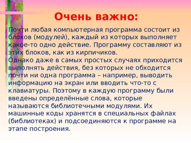 Очень важно: Почти любая компьютерная программа состоит из блоков (модулей), каждый из которых выполняет какое-то одно действие. Программу составляют из этих блоков, как из кирпичиков. Однако даже в самых простых случаях приходится выполнять действия, без которых не обходится почти ни одна программа – например, выводить информацию на экран или вводить что-то с клавиатуры. Поэтому в каждую программу были введены определённые слова, которые называются библиотечными модулями. Их машинные коды хранятся в специальных файлах (библиотеках) и подсоединяются к программе на этапе построения. 