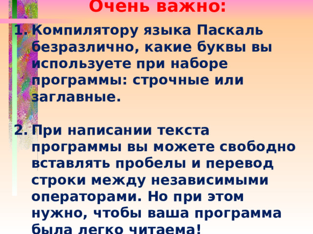 Очень важно:  Компилятору языка Паскаль безразлично, какие буквы вы используете при наборе программы: строчные или заглавные.  При написании текста программы вы можете свободно вставлять пробелы и перевод строки между независимыми операторами. Но при этом нужно, чтобы ваша программа была легко читаема! 
