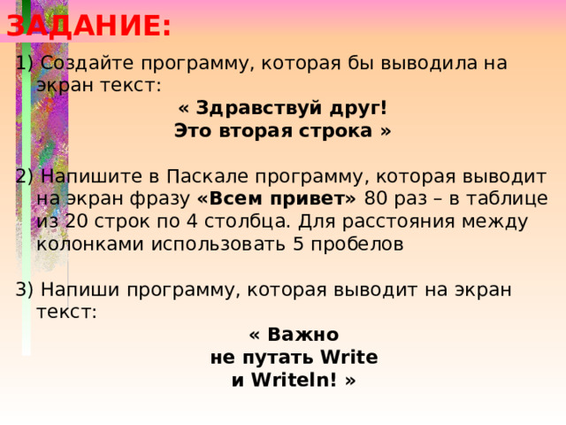 ЗАДАНИЕ: 1) Создайте программу, которая бы выводила на экран текст: « Здравствуй друг! Это вторая строка » 2) Напишите в Паскале программу, которая выводит на экран фразу «Всем привет» 80 раз – в таблице из 20 строк по 4 столбца. Для расстояния между колонками использовать 5 пробелов 3) Напиши программу, которая выводит на экран текст: « Важно не путать Write и Writeln! » 