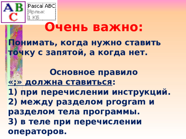Очень важно:  Понимать, когда нужно ставить точку с запятой, а когда нет.  Основное правило «;» должна ставиться : 1) при перечислении инструкций. 2) между разделом program и разделом тела программы. 3) в теле при перечислении операторов. 