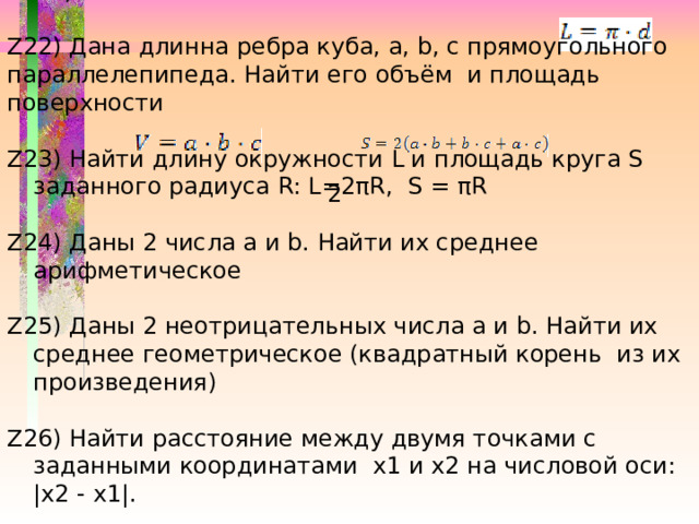 Z21) Дан диаметр окружности d. Найти его длину (   ) Z22) Дана длинна ребра куба, a, b, c прямоугольного параллелепипеда. Найти его объём и площадь поверхности Z23) Найти длину окружности L и площадь круга S заданного радиуса R: L=2πR, S = πR Z24) Даны 2 числа a и b. Найти их среднее арифметическое Z25) Даны 2 неотрицательных числа a и b. Найти их среднее геометрическое (квадратный корень из их произведения) Z26) Найти расстояние между двумя точками с заданными координатами x1 и x2 на числовой оси: |x2 - x1|. 2 