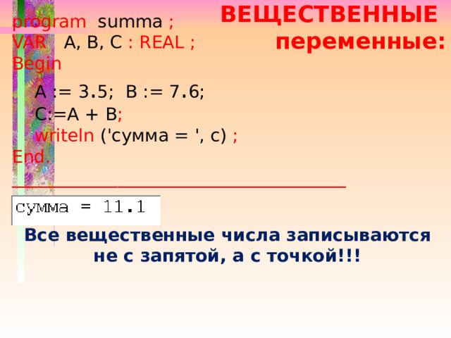 program  summa ; VAR  A, B, C :  REAL ; Begin   A := 3 . 5; B := 7 . 6;  С:=А + В ;   writeln ('cумма = ', c) ;  End. ______________________________________ ВЕЩЕСТВЕННЫЕ переменные: Все вещественные числа записываются не с запятой, а с точкой!!! 