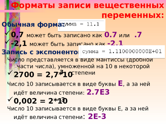 Форматы записи вещественных переменных: Обычная форма: 0,7 может быть записано как 0.7 или  .7 -2,1 может быть записано как -2.1  Запись с экспонентой: Число представляется в виде мантиссы (дробной части числа), умноженной на 10 в некоторой степени 3 2700 = 2,7*10 Число 10 записывается в виде буквы Е , а за ней идёт величина степени: 2.7Е3 0,002 = 2*10 Число 10 записывается в виде буквы Е, а за ней идёт величина степени : 2Е-3 - 3 