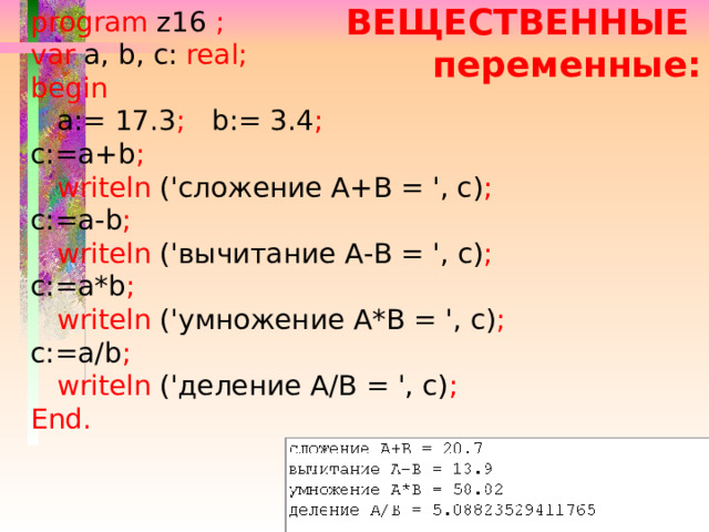 program z16 ; var a, b, c: real; begin  a:= 17.3 ; b:= 3.4 ; c:=a+b ;  writeln ('сложение А+В = ', c) ; c:=a-b ;  writeln ('вычитание А-В = ', c) ; c:=a*b ;  writeln ('умножение А*В = ', c) ; c:=a/b ;  writeln ('деление А/В = ', c) ; End. ВЕЩЕСТВЕННЫЕ переменные: 
