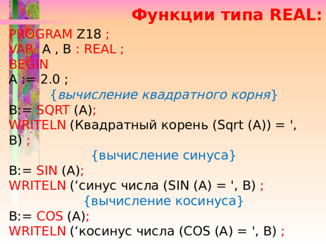 Функции типа REAL: PROGRAM  Z18 ; VAR  A , B :  REAL ; BEGIN  A := 2.0 ; { вычисление квадратного корня } B:= SQRT (A) ;  WRITELN (Квадратный корень (Sqrt (А)) = ', В) ;  {вычисление синуса} B:= SIN (A) ; WRITELN (‘синус числа (SIN (A) = ', B) ;  {вычисление косинуса} B:= COS (A) ; WRITELN (‘косинус числа (COS (A) = ', B) ;  
