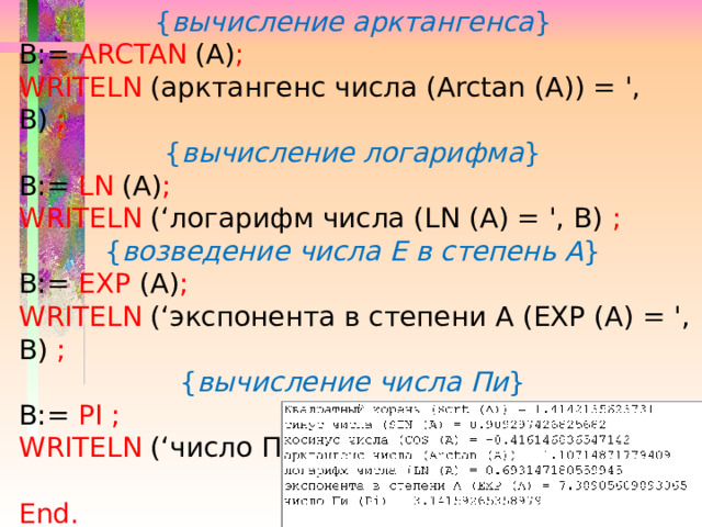 { вычисление арктангенса } B:= ARCTAN (A) ;  WRITELN (арктангенс числа (Arctan (А)) = ', В) ;  { вычисление логарифма } B:= LN (A) ; WRITELN (‘логарифм числа (LN (A) = ', B) ;  { возведение числа Е в степень А } B:= EXP (A) ; WRITELN (‘экспонента в степени А (EXP (A) = ', B) ;  { вычисление числа Пи } B:= PI  ; WRITELN (‘число Пи (Pi) = ', B) ; End.  