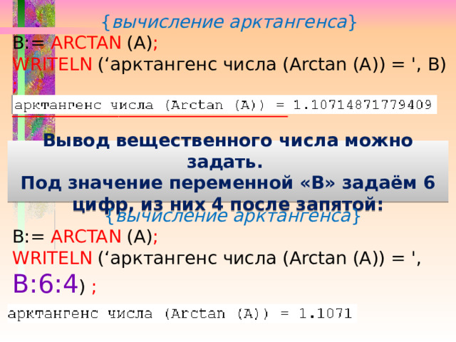 { вычисление арктангенса } B:= ARCTAN (A) ;  WRITELN (‘арктангенс числа (Arctan (А)) = ', В) ; _______________________________  Вывод вещественного числа можно задать. Под значение переменной «В» задаём 6 цифр, из них 4 после запятой: { вычисление арктангенса } B:= ARCTAN (A) ;  WRITELN (‘арктангенс числа (Arctan (А)) = ', В:6:4 ) ; _______________________________  
