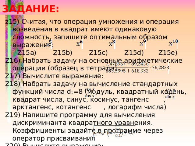 ЗАДАНИЕ: z15) Считая, что операция умножения и операция возведения в квадрат имеют одинаковую сложность, запишите оптимальным образом выражения: Z15a) Z15b) Z15c) Z15d) Z15e) Z16) Набрать задачу на основные арифметические операции (образец в тетради) Z17) Вычислите выражение: Z18) Набрать задачу на вычисление стандартных функций числа d:=8 (модуль, квадратный корень, квадрат числа, синус, косинус, тангенс , арктангенс, котангенс , логарифм числа) Z19) Напишите программу для вычисления дискриминанта квадратного уравнения. Коэффициенты задайте в программе через оператор присваивания Z20) Вычислите выражение: 