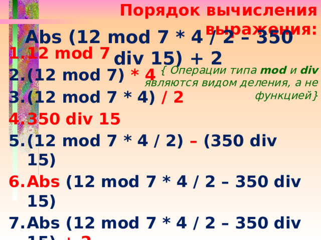 Порядок вычисления выражения: Abs (12 mod 7 * 4 / 2 – 350 div 15) + 2 12 mod 7 (12 mod 7) * 4 (12 mod 7 * 4) / 2 350 div 15 (12 mod 7 * 4 / 2) – (350 div 15) Abs (12 mod 7 * 4 / 2 – 350 div 15) Abs (12 mod 7 * 4 / 2 – 350 div 15) + 2 { Операции типа mod и div являются видом деления, а не функцией} 