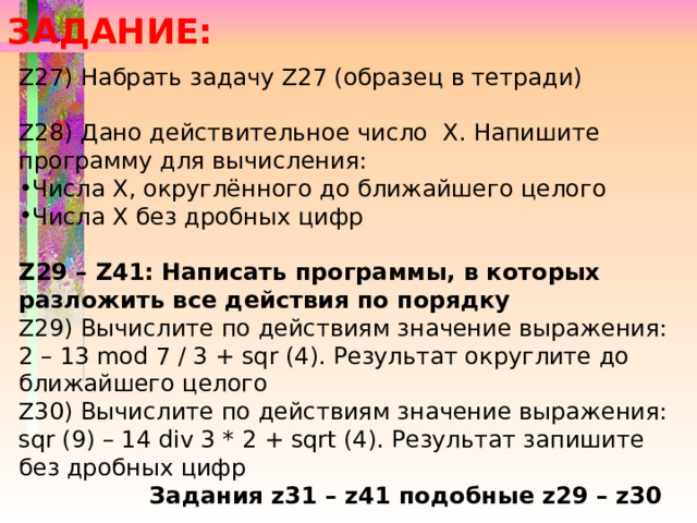 ЗАДАНИЕ: Z27) Набрать задачу Z27 (образец в тетради) Z28) Дано действительное число Х. Напишите программу для вычисления: Числа Х, округлённого до ближайшего целого Числа Х без дробных цифр  Z29 – Z41: Написать программы, в которых разложить все действия по порядку Z29) Вычислите по действиям значение выражения: 2 – 13 mod 7 / 3 + sqr (4). Результат округлите до ближайшего целого Z30) Вычислите по действиям значение выражения: sqr (9) – 14 div 3 * 2 + sqrt (4). Результат запишите без дробных цифр Задания z31 – z41 подобные z29 – z30 