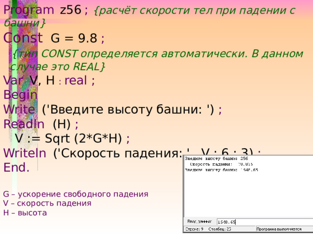 Program  z56  ; {расчёт скорости тел при падении с башни} Const   G = 9.8 ;  {тип CONST определяется автоматически. В данном  случае это REAL} Var  V, H : real ; Begin Write  ('Введите высоту башни: ') ; Readln (H) ;  V := Sqrt (2*G*H) ; Writeln  ('Скорость падения: ' , V : 6 : 3) ; End. G – ускорение свободного падения V – скорость падения Н – высота 