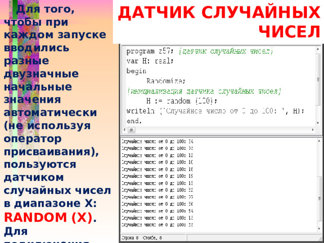 Для того, чтобы при каждом запуске вводились разные двузначные начальные значения автоматически (не используя оператор присваивания), пользуются датчиком случайных чисел в диапазоне Х: RANDOM (Х) . Для подключения этого датчика вводится оператор RANDOMIZE  ДАТЧИК СЛУЧАЙНЫХ ЧИСЕЛ 