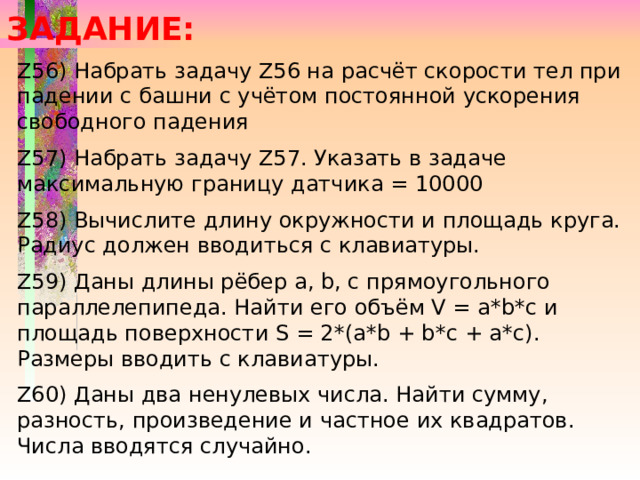 ЗАДАНИЕ: Z56) Набрать задачу Z56 на расчёт скорости тел при падении с башни с учётом постоянной ускорения свободного падения Z57) Набрать задачу Z57. Указать в задаче максимальную границу датчика = 10000 Z58) Вычислите длину окружности и площадь круга. Радиус должен вводиться с клавиатуры. Z59) Даны длины рёбер a, b, c прямоугольного параллелепипеда. Найти его объём V = a*b*c и площадь поверхности S = 2*(a*b + b*c + a*c). Размеры вводить с клавиатуры. Z60) Даны два ненулевых числа. Найти сумму, разность, произведение и частное их квадратов. Числа вводятся случайно. 