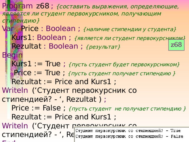 Program  z68  ;  {составить выражения, определяющие, является ли студент первокурсником, получающим стипендию} Var    Price : Boolean ;  {наличие стипендии у студента}  Kurs1 : Boolean ;  {является ли студент первокурсником}  Rezultat  : Boolean ;  {результат} Begin  Kurs1 := True ;  {пусть студент будет первокурсником}   Price := True ; {пусть студент получает стипендию }  Rezultat := Price and Kurs1 ; Writeln  (‘Студент первокурсник со стипендией? - ‘, Rezultat ) ;  Price := False ; {пусть студент не получает стипендию }  Rezultat := Price and Kurs1 ; Writeln  (‘Студент первокурсник со стипендией? - ‘, Rezultat ) ; End. z68 