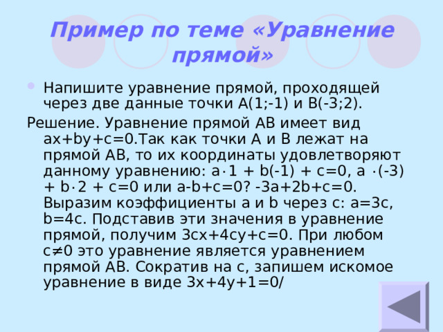 Пример по теме «Уравнение прямой» Напишите уравнение прямой, проходящей через две данные точки А(1;-1) и В(-3;2). Решение. Уравнение прямой АВ имеет вид ax+by+c=0 .Так как точки А и В лежат на прямой АВ, то их координаты удовлетворяют данному уравнению: a ٠ 1 + b(-1) + c=0, a ٠ (-3) + b ٠ 2 + c=0 или a-b+c=0? -3a+2b+c=0. Выразим коэффициенты a и b через c : a=3c, b=4c . Подставив эти значения в уравнение прямой, получим 3cx+4cy+c=0 . При любом c ≠0 это уравнение является уравнением прямой АВ. Сократив на с, запишем искомое уравнение в виде 3x+4y+1=0/ 