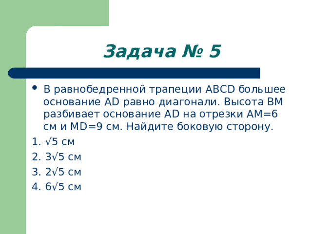 Задача № 5 В равнобедренной трапеции ABCD большее основание AD равно диагонали. Высота BM разбивает основание AD на отрезки АМ=6 см и MD= 9 см. Найдите боковую сторону. 1. √5 см 2. 3√5 см 3. 2√5 см 4. 6√5 см 
