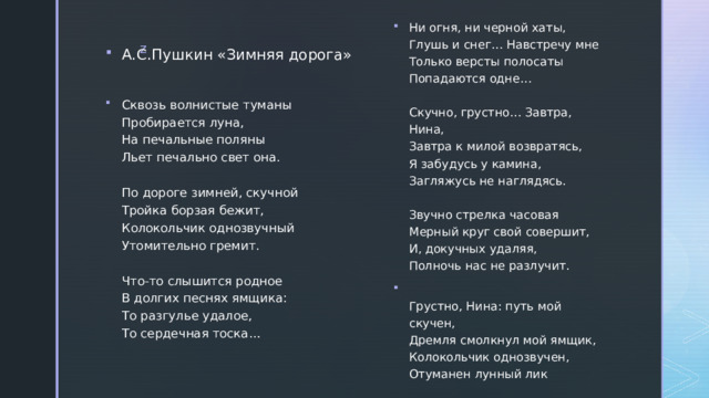 Ни огня, ни черной хаты,  Глушь и снег… Навстречу мне  Только версты полосаты  Попадаются одне…   Скучно, грустно… Завтра, Нина,  Завтра к милой возвратясь,  Я забудусь у камина,  Загляжусь не наглядясь.   Звучно стрелка часовая  Мерный круг свой совершит,  И, докучных удаляя,  Полночь нас не разлучит.  Грустно, Нина: путь мой скучен,  Дремля смолкнул мой ямщик,  Колокольчик однозвучен,  Отуманен лунный лик А.С.Пушкин «Зимняя дорога» Сквозь волнистые туманы  Пробирается луна,  На печальные поляны  Льет печально свет она.   По дороге зимней, скучной  Тройка борзая бежит,  Колокольчик однозвучный  Утомительно гремит.   Что-то слышится родное  В долгих песнях ямщика:  То разгулье удалое,  То сердечная тоска…    