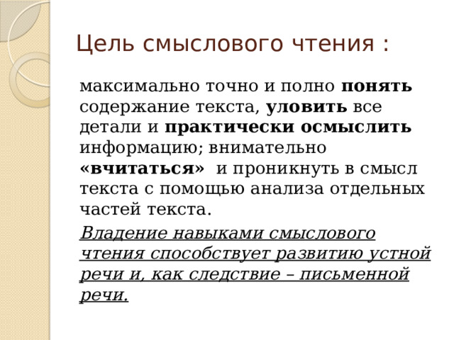 Цель смыслового чтения : максимально точно и полно понять содержание текста, уловить все детали и практически осмыслить информацию; внимательно «вчитаться»   и проникнуть в смысл текста с помощью анализа отдельных частей текста. Владение навыками смыслового чтения способствует развитию устной речи и, как следствие – письменной речи. 