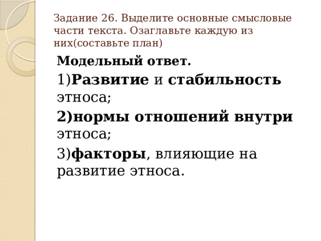 Задание 26. Выделите основные смысловые части текста. Озаглавьте каждую из них(составьте план) Модельный ответ. 1) Развитие и стабильность этноса; 2)нормы отношений внутри этноса; 3) факторы , влияющие на развитие этноса. 