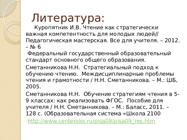 Литература:  Куропятник И.В. Чтение как стратегически важная компетентность для молодых людей// Педагогическая мастерская. Все для учителя. – 2012. – № 6  Федеральный государственный образовательный стандарт основного общего образования. Сметанникова Н.Н. Стратегиальный подход к обучению чтению. Междисциплинарные проблемы чтения и грамотности / Н.Н. Сметанникова. – М.: ШБ, 2005. Сметанникова Н.Н. Обучение стратегиям чтения в 5-9 классах: как реализовать ФГОС. Пособие для учителя / Н.Н. Сметанникова. – М.: Баласс, 2011. – 128 с. (Образовательная система «Школа 2100   http://www.centeroko.ru/pisa09/pisa09_res.htm 