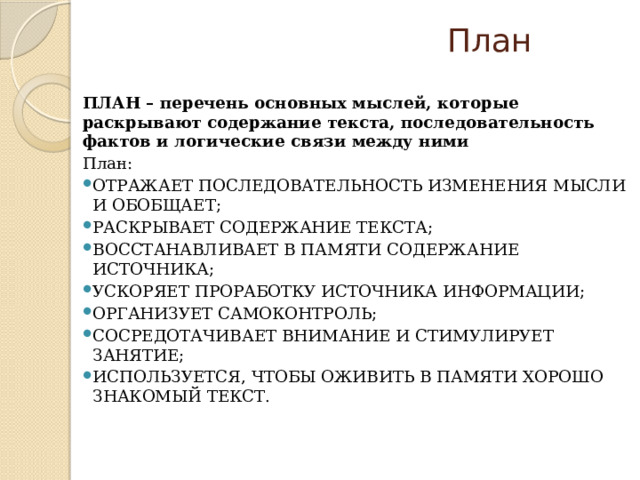  План  ПЛАН – перечень основных мыслей, которые раскрывают содержание текста, последовательность фактов и логические связи между ними План: отражает последовательность изменения мысли и обобщает; раскрывает содержание текста; восстанавливает в памяти содержание источника; ускоряет проработку источника информации; организует самоконтроль; сосредотачивает внимание и стимулирует занятие; используется, чтобы оживить в памяти хорошо знакомый текст.   