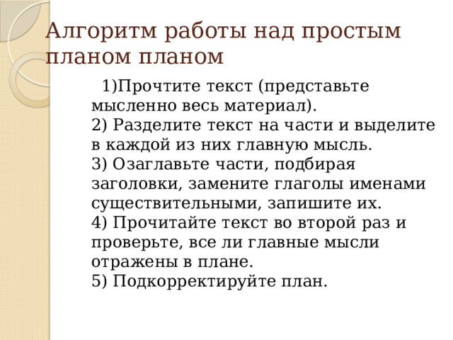 Алгоритм работы над простым планом планом  1)Прочтите текст (представьте мысленно весь материал).  2) Разделите текст на части и выделите в каждой из них главную мысль.  3) Озаглавьте части, подбирая заголовки, замените глаголы именами существительными, запишите их.  4) Прочитайте текст во второй раз и проверьте, все ли главные мысли отражены в плане.  5) Подкорректируйте план. 