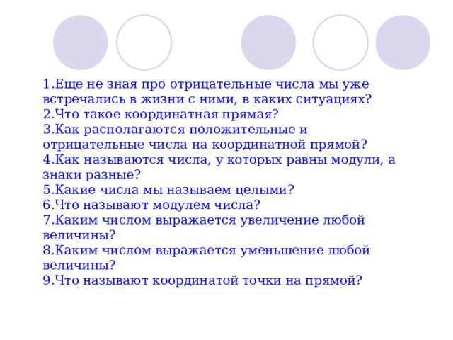 1.Еще не зная про отрицательные числа мы уже встречались в жизни с ними, в каких ситуациях? 2.Что такое координатная прямая? 3.Как располагаются положительные и отрицательные числа на координатной прямой? 4.Как называются числа, у которых равны модули, а знаки разные? 5.Какие числа мы называем целыми? 6.Что называют модулем числа? 7.Каким числом выражается увеличение любой величины? 8.Каким числом выражается уменьшение любой величины? 9.Что называют координатой точки на прямой? 