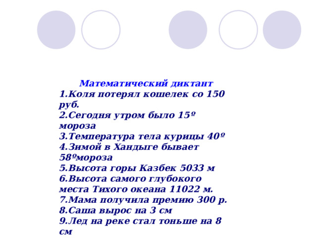Математический диктант 1.Коля потерял кошелек со 150 руб. 2.Сегодня утром было 15 º мороза 3.Температура тела курицы 40 º  4.Зимой в Хандыге бывает 58 º мороза 5.Высота горы Казбек 5033 м 6.Высота самого глубокого места Тихого океана 11022 м. 7.Мама получила премию 300 р. 8.Саша вырос на 3 см 9.Лед на реке стал тоньше на 8 см 