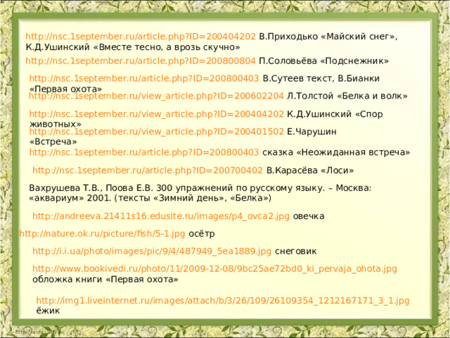 http://nsc.1september.ru/article.php?ID=200404202 В.Приходько «Майский снег», К.Д.Ушинский «Вместе тесно, а врозь скучно» http://nsc.1september.ru/article.php?ID=200800804 П.Соловьёва «Подснежник» http://nsc.1september.ru/article.php?ID=200800403 В.Сутеев текст, В.Бианки «Первая охота» http://nsc.1september.ru/view_article.php?ID=200602204 Л.Толстой «Белка и волк» http://nsc.1september.ru/view_article.php?ID=200404202 К.Д.Ушинский «Спор животных» http://nsc.1september.ru/view_article.php?ID=200401502 Е.Чарушин «Встреча» http://nsc.1september.ru/article.php?ID=200800403 сказка «Неожиданная встреча» http://nsc.1september.ru/article.php?ID=200700402 В.Карасёва «Лоси» Вахрушева Т.В., Поова Е.В. 300 упражнений по русскому языку. – Москва: «аквариум» 2001. (тексты «Зимний день», «Белка») http://andreeva.21411s16.edusite.ru/images/p4_ovca2.jpg овечка http://nature.ok.ru/picture/fish/5-1.jpg осётр http://i.i.ua/photo/images/pic/9/4/487949_5ea1889.jpg снеговик http://www.bookivedi.ru/photo/11/2009-12-08/9bc25ae72bd0_ki_pervaja_ohota.jpg обложка книги «Первая охота» http://img1.liveinternet.ru/images/attach/b/3/26/109/26109354_1212167171_3_1.jpg ёжик 