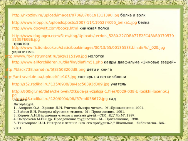 http://nkozlov.ru/upload/images/0706/0706191311390.jpg белка и волк http://www.klopp.ru/uploads/posts/2007-11/1195274095_belka1.jpg белка http://www.docwalt.com/books.html книжная полка http://www.dag-agro.com/Sites/dag/Uploads/terrion_5280.22CDBA77E2FC48AB9170579813BFE9BE.jpg трактор http://www.fictionbook.ru/static/bookimages/00/13/55/00135533.bin.dir/h/i_020.jpg   укротитель http://www.fit-instrument.ru/pics/115190.jpg молоток http://www.allforchildren.ru/diafilm/diafilm51.php кадры диафильма «Зимовье зверей» http://black738.narod.ru/5f8350820dd8.png дети и книга http://arttravel.dn.ua/upload/file103.jpg снегирь на ветке яблони http://s52.radikal.ru/i135/0908/8a/4ac50393d309.jpg учитель http://900igr.net/data/chelovek/Otkuda-ja-vzjalsja-1.files/0029-038-U-losikhi-losenok.jpg лосиха http://s48.radikal.ru/i120/0904/08/f57ebf058672.jpg сад Литература. 1. Андреев О.А., Хромов Л.Н. Учитесь быстро читать.- М.:Просвещение, 1991. 2. Зайцев В.Н. Резервы обучения чтению.- М.: Просвещение, 1991. 3. Корнев А.Н.Нарушения чтения и письма детей.- СПб.:ИД”МиМ”,1997. 4. Оморокова М.И.и др. Преодоление трудностей.- М.: Просвещение, 1990. 5. Тихомирова И.И. Интерес к чтению: как его пробудить? // Школьная библиотека.- №6.-2001.  