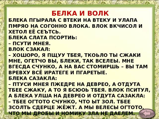 БЕЛКА И ВОЛК БЛЕКА ПГЫРАЛА С ВТЕКИ НА ВТЕКУ И УЛАПА ПМРЯО НА СОГОННО ВЛОКА. ВЛОК ВКЧИСОЛ И ХЕТОЛ ЕЁ СЕЪТСЬ.  БЛЕКА СЛАТА ПСОРТИЬ:  – ПСУТИ МНЕЯ.  ВЛОК СЗАКАЛ:  – ХОШОРО, Я ПЩУУ ТБЕЯ, ТКОЬЛО ТЫ СЖАКИ МНЕ, ОГЕТЧО ВЫ, БЛЕКИ, ТАК ВСЕЛЕЫ. МНЕ ВГЕСДА СЧУНКО, А НА ВАС СТОМИРШЬ – ВЫ ТАМ ВРЕВХУ ВСЁ ИРАТЕГЕ И ПГАРЕТЫЕ.  БЛЕКА САЗАКЛА:  – ПТУСИ МНЕЯ ПЖЕДРЕ НА ДЕВРЕО, А ОТДУТА ТБЕЕ СЖАКУ, А ТО Я БСЮОЬ ТБЕЯ. ВЛОК ПСИТУЛ, А БЛЕКА УЛША НА ДЕВРЕО И ОТДУТА САЗАКЛА:  – ТБЕЕ ОГТОТО СЧУНКО, ЧТО ЫТ ЗОЛ. ТБЕЕ ЗСОЛТЬ СДЕРЦЕ ЖЁЖТ. А МЫ ВЕЛЕСЫ ОГТОТО, ЧТО МЫ ДРОБЫ И НОМИКУ ЗЛА НЕ ДАЕЛЕМ.    Л. Толстой  