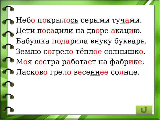 Неб о п о крыл о сь серыми ту ч а ми. Дети п о с а дили на дв о ре а кац и ю. Бабушка п о д а рила внуку буква рь . Землю с о грел о тёпл ое солнышк о . М о я с е стра р а бота е т на фабр и к е . Ласк о в о грел о в е се нн ее со л нце. 