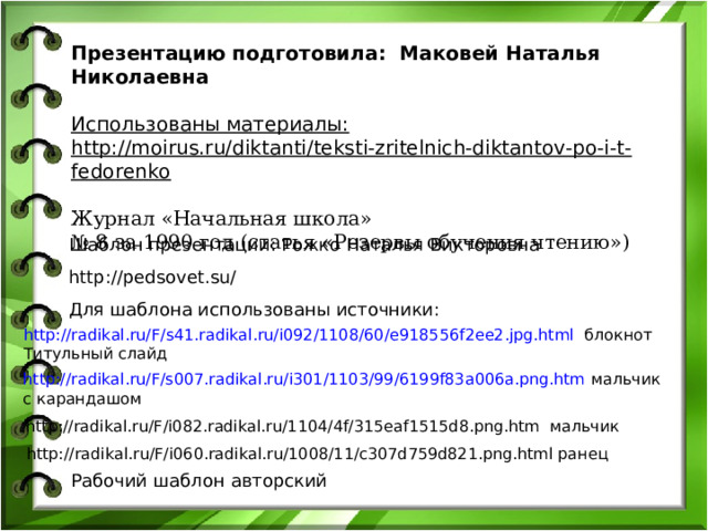 Презентацию подготовила: Маковей Наталья Николаевна  Использованы материалы: http://moirus.ru/diktanti/teksti-zritelnich-diktantov-po-i-t-fedorenko Журнал «Начальная школа»  № 8 за 1990 год (статья «Резервы обучения чтению»)    Шаблон презентации: Рожко Наталья Викторовна http://pedsovet.su/ Для шаблона использованы источники: http://radikal.ru/F/s41.radikal.ru/i092/1108/60/e918556f2ee2.jpg.html блокнот Титульный слайд http://radikal.ru/F/s007.radikal.ru/i301/1103/99/6199f83a006a.png.htm мальчик с карандашом http://radikal.ru/F/i082.radikal.ru/1104/4f/315eaf1515d8.png.htm мальчик http://radikal.ru/F/i060.radikal.ru/1008/11/c307d759d821.png.html ранец Рабочий шаблон авторский 