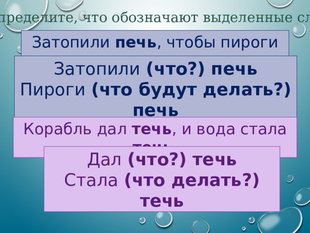 Определите, что обозначают выделенные слова Затопили печь , чтобы пироги печь . Затопили (что?) печь Пироги (что будут делать?) печь Корабль дал течь , и вода стала течь . Дал (что?) течь Стала (что делать?) течь 