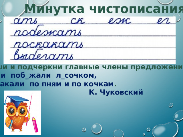 Минутка чистописания Спиши и подчеркни главные члены предложения: И они поб_жали л_сочком, Поскакали по пням и по кочкам .  К. Чуковский 1. Продолжи ряд родственных слов. 2. Восстановите и запишите предложение, вставляя пропущенные буквы. Определите части речи слов.  