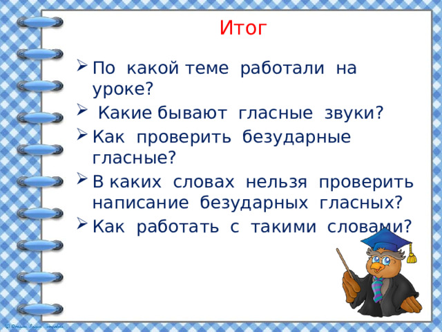 Итог По какой теме работали на уроке?  Какие бывают гласные звуки? Как проверить безударные гласные? В каких словах нельзя проверить написание безударных гласных? Как работать с такими словами? 