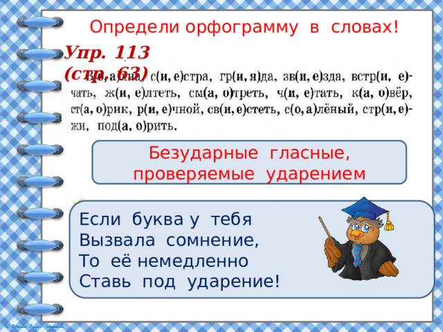 Определи орфограмму в словах! Упр. 113 (стр. 63) Безударные гласные, проверяемые ударением Если буква у тебя Вызвала сомнение, То её немедленно Ставь под ударение! 