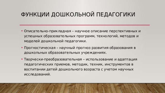 Функции дошкольной педагогики Описательно-прикладная – научное описание перспективных и успешных образовательных программ, технологий, методов и моделей дошкольной педагогики. Прогностическая – научный прогноз развития образования в дошкольных образовательных учреждениях. Творчески-преобразовательная – использование и адаптация педагогических приемов, методик, техник, инструментов в воспитании детей дошкольного возраста с учетом научных исследований. 