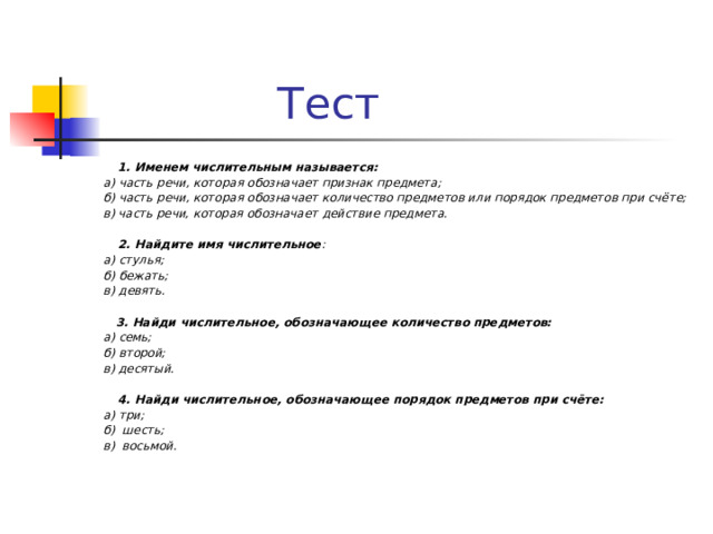  Тест  1. Именем числительным называется:  а) часть речи, которая обозначает признак предмета;  б) часть речи, которая обозначает количество предметов или порядок предметов при счёте;  в) часть речи, которая обозначает действие предмета.   2. Найдите имя числительное :  а) стулья;  б) бежать;  в) девять.   3. Найди числительное, обозначающее количество предметов:  а) семь;  б) второй;  в) десятый.   4. Найди числительное, обозначающее порядок предметов при счёте:  а) три;  б) шесть;  в) восьмой.  