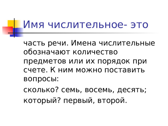 Имя числительное- это часть речи. Имена числительные обозначают количество предметов или их порядок при счете. К ним можно поставить вопросы: сколько? семь, восемь, десять; который? первый, второй. 