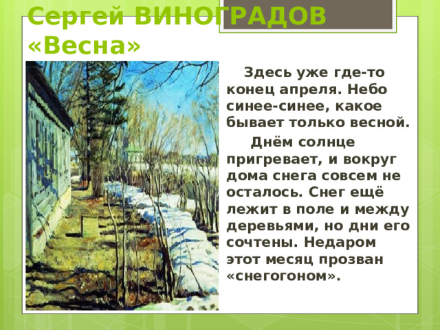 Сергей ВИНОГРАДОВ «Весна»  Здесь уже где-то конец апреля. Небо синее-синее, какое бывает только весной.  Днём солнце пригревает, и вокруг дома снега совсем не осталось. Снег ещё лежит в поле и между деревьями, но дни его сочтены. Недаром этот месяц прозван «снегогоном». 