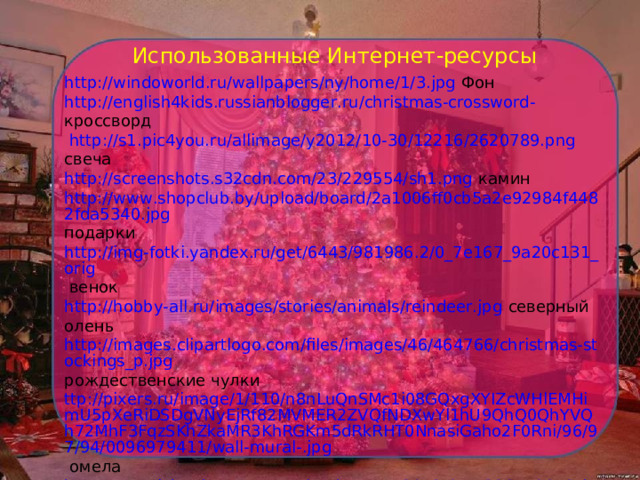 Использованные Интернет-ресурсы http://windoworld.ru/wallpapers/ny/home/1/3.jpg Фон http://english4kids.russianblogger.ru/christmas-crossword-  кроссворд  http://s1.pic4you.ru/allimage/y2012/10-30/12216/2620789.png свеча http://screenshots.s32cdn.com/23/229554/sh1.png камин http://www.shopclub.by/upload/board/2a1006ff0cb5a2e92984f4482fda5340.jpg подарки  http://img-fotki.yandex.ru/get/6443/981986.2/0_7e167_9a20c131_orig венок http://hobby-all.ru/images/stories/animals/reindeer.jpg северный олень http://images.clipartlogo.com/files/images/46/464766/christmas-stockings_p.jpg рождественские чулки ttp://pixers.ru/image/1/110/n8nLuQnSMc1i08GQxgXYIZcWHlEMHimU5pXeRiDSDgVNyEjRf82MVMER2ZVQfNDXwYl1hU9QhQ0QhYVQh72MhF3FqzSKhZkaMR3KhRGKm5dRkRHT0NnasiGaho2F0Rni/96/97/94/0096979411/wall-mural-.jpg омела  http://www.iskra-kungur.ru/uploads/posts/2012-01/1326559072_kolokolchik.jpg колокольчики  http://www.torgprice.ru/post/1000/38/64613.php печная  труба   http://fs01.androidpit.info/userfiles/1039522/image/christmas_gift.jpg подарок  http://santababy.ru/wp-content/uploads/2009/11/santa-claus-pics-0112.jpg Санта Клаус 