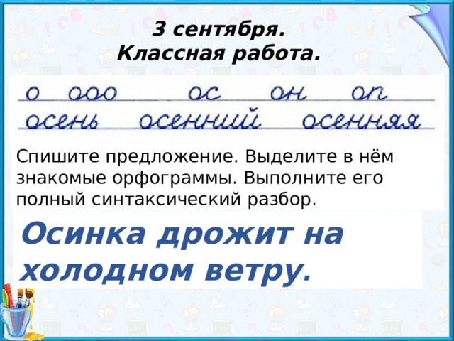 3 сентября. Классная работа. Спишите предложение. Выделите в нём знакомые орфограммы. Выполните его полный синтаксический разбор. Осинка дрожит на холодном ветру . 