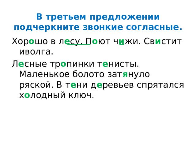 В третьем предложении подчеркните звонкие согласные. Хор о шо в л е су. П о ют ч и жи. Св и стит иволга. Л е сные тр о пинки т е нисты. Маленькое болото зат я нуло ряской. В т е ни д е ревьев спрятался х о лодный ключ. 