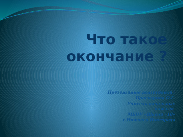 Что такое окончание ? Презентацию подготовила : Проскурина О.Г. Учитель начальных классов МБОУ «Школа «18» г.Нижнего Новгорода 