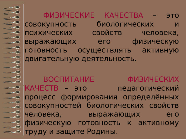 Основные двигательные способности – физические качества Вся жизнь человека связана с выполнением каких-либо движений, требующих от него проявления двигательных способностей (физических качеств). Они не только содействуют формированию двигательных умений, но и сами развиваются при использовании специально подобранных физических упражнений. В качестве задатков двигательных способностей выступают анатомические, физиологические и психические особенности организма человека.    