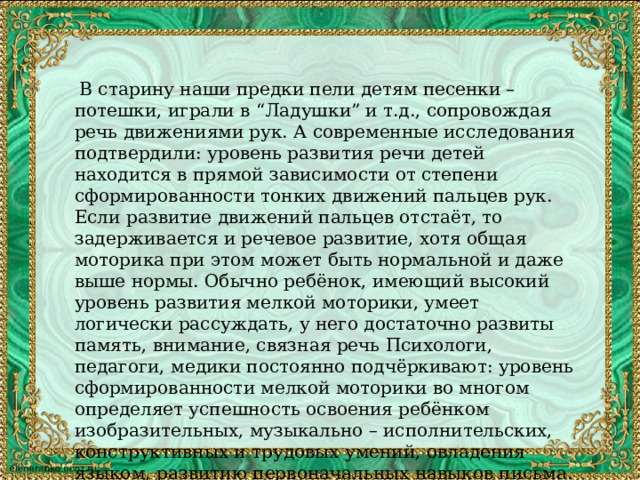  В старину наши предки пели детям песенки – потешки, играли в “Ладушки” и т.д., сопровождая речь движениями рук. А современные исследования подтвердили: уровень развития речи детей находится в прямой зависимости от степени сформированности тонких движений пальцев рук. Если развитие движений пальцев отстаёт, то задерживается и речевое развитие, хотя общая моторика при этом может быть нормальной и даже выше нормы. Обычно ребёнок, имеющий высокий уровень развития мелкой моторики, умеет логически рассуждать, у него достаточно развиты память, внимание, связная речь Психологи, педагоги, медики постоянно подчёркивают: уровень сформированности мелкой моторики во многом определяет успешность освоения ребёнком изобразительных, музыкально – исполнительских, конструктивных и трудовых умений, овладения языком, развитию первоначальных навыков письма. Для развития мелкой моторики руки много интересных приёмов, используются разнообразные стимулирующие материалы, методики. 