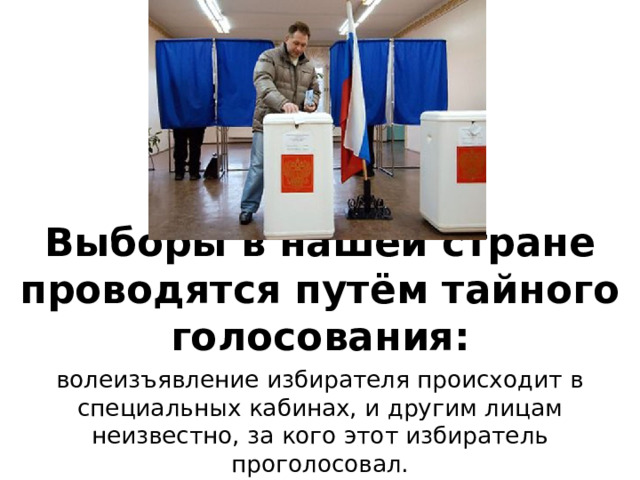 Выборы в нашей стране проводятся путём тайного голосования: волеизъявление избирателя происходит в специальных кабинах, и другим лицам неизвестно, за кого этот избиратель проголосовал. 